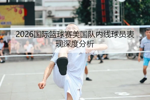 2026国际篮球赛美国队内线球员表现深度分析