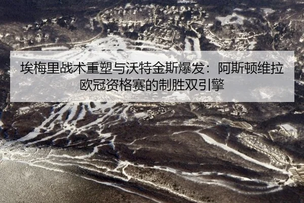 埃梅里战术重塑与沃特金斯爆发：阿斯顿维拉欧冠资格赛的制胜双引擎