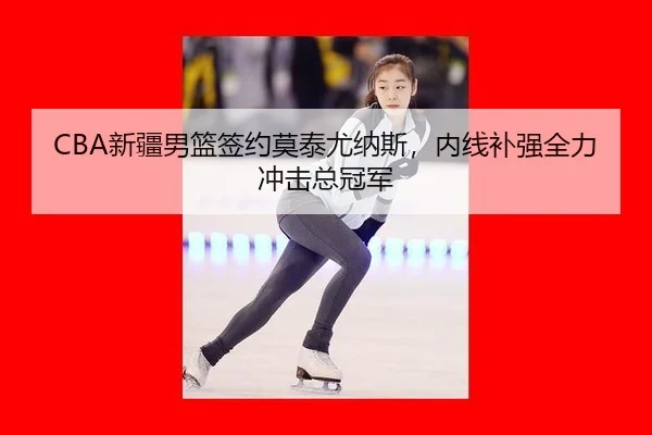 CBA新疆男篮签约莫泰尤纳斯，内线补强全力冲击总冠军